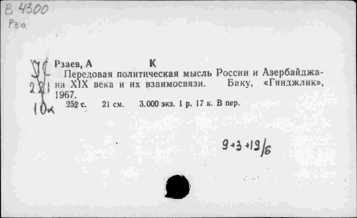 ﻿В Ч*>00 ?Ъа.
Уч $ Рзаев, А	К
у- Передовая политическая мысль России и Азербайджа-п щ I на XIX века и их взаимосвязи. Баку, «Гянджлик», *Г 1967.
252 с. 21см.	3.000 экз. 1 р. 17 к. В пер.
9-3-13/в